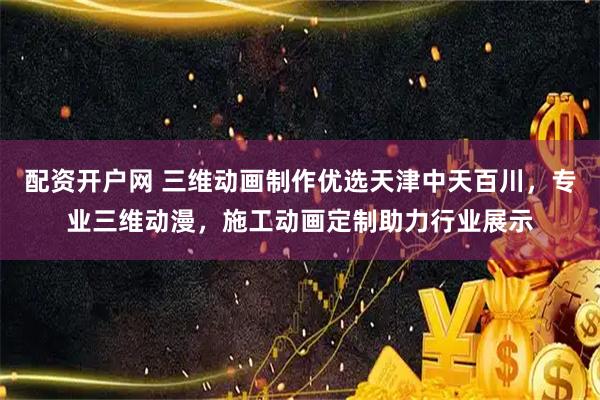 配资开户网 三维动画制作优选天津中天百川，专业三维动漫，施工动画定制助力行业展示