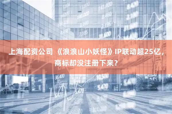 上海配资公司 《浪浪山小妖怪》IP联动超25亿，商标却没注册下来？