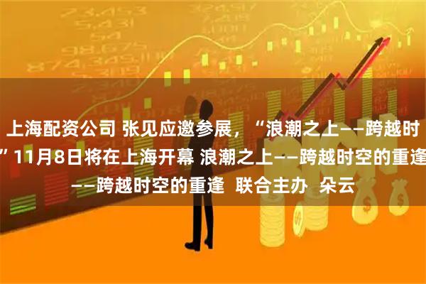 上海配资公司 张见应邀参展，“浪潮之上——跨越时空的重逢艺术展”11月8日将在上海开幕 浪潮之上——跨越时空的重逢  联合主办  朵云