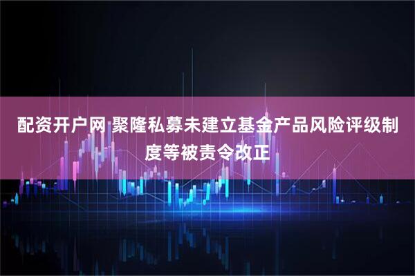 配资开户网 聚隆私募未建立基金产品风险评级制度等被责令改正