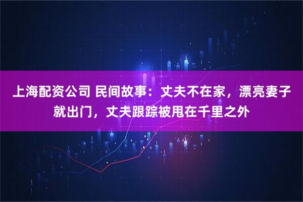上海配资公司 民间故事：丈夫不在家，漂亮妻子就出门，丈夫跟踪被甩在千里之外