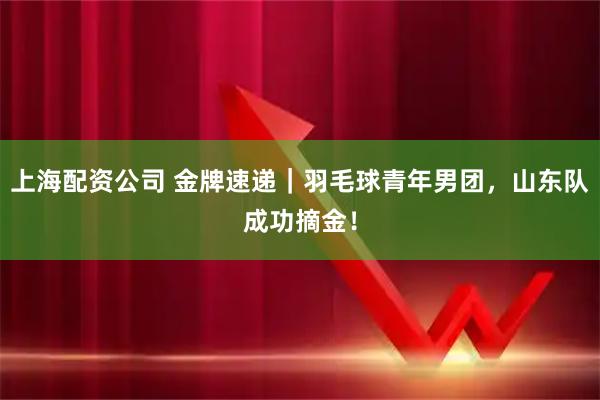 上海配资公司 金牌速递｜羽毛球青年男团，山东队成功摘金！