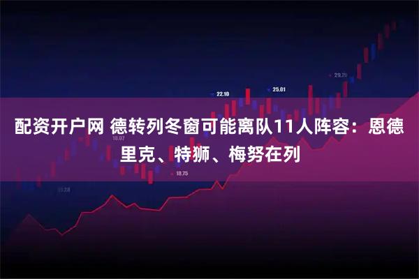 配资开户网 德转列冬窗可能离队11人阵容：恩德里克、特狮、梅努在列